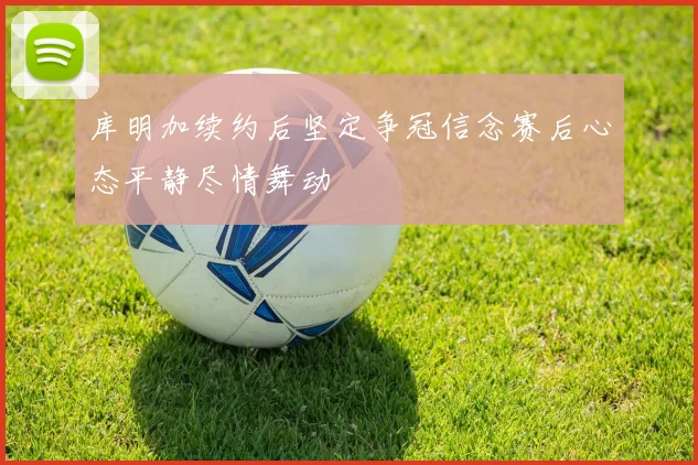 库明加续约后坚定争冠信念赛后心态平静尽情舞动