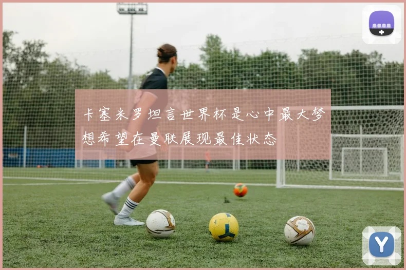 卡塞米罗坦言世界杯是心中最大梦想希望在曼联展现最佳状态