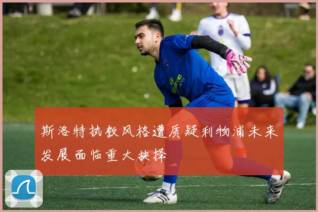 斯洛特执教风格遭质疑利物浦未来发展面临重大抉择