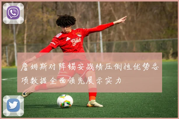 詹姆斯对阵锡安战绩压倒性优势各项数据全面领先展示实力