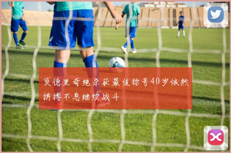 莫德里奇绝杀获最佳称号40岁依然拼搏不息继续战斗