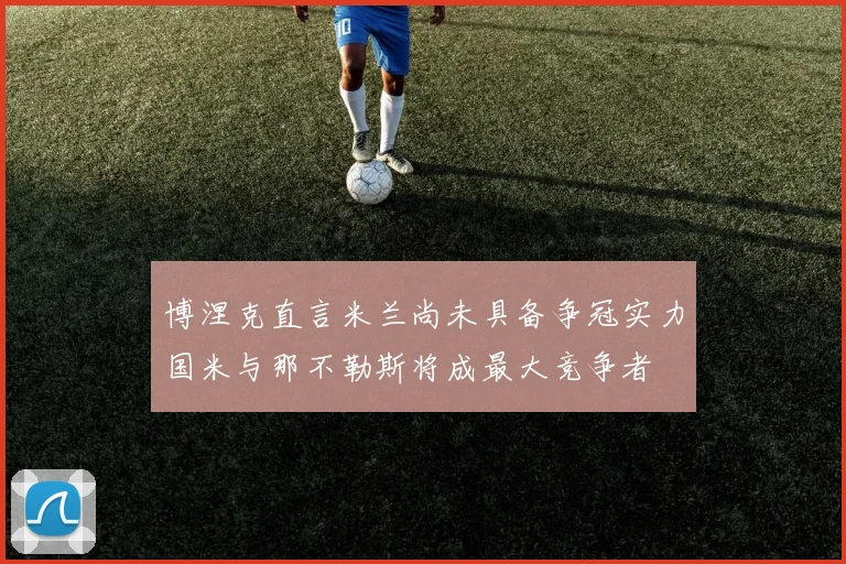 博涅克直言米兰尚未具备争冠实力国米与那不勒斯将成最大竞争者