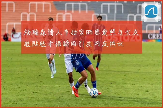 杨瀚森情人节甜蜜晒恩爱照与女友脸贴脸幸福瞬间引发网友热议