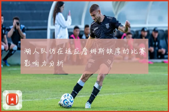 湖人队仍在适应詹姆斯缺席的比赛影响力分析