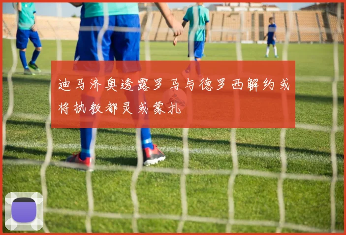迪马济奥透露罗马与德罗西解约或将执教都灵或蒙扎