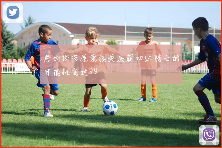 詹姆斯若愿意接受底薪回归骑士的可能性高达99