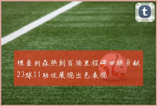 理查利森热刺百场里程碑回顾贡献23球11助攻展现出色表现