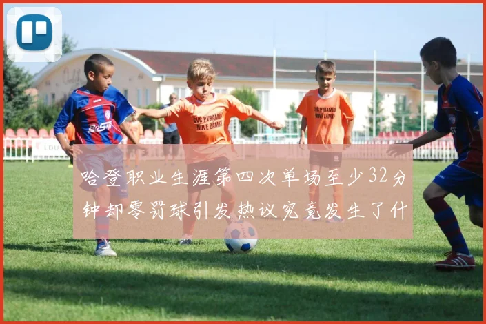 哈登职业生涯第四次单场至少32分钟却零罚球引发热议究竟发生了什么