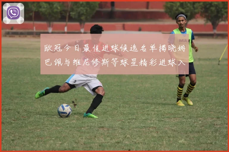 欧冠今日最佳进球候选名单揭晓姆巴佩与维尼修斯等球星精彩进球入围
