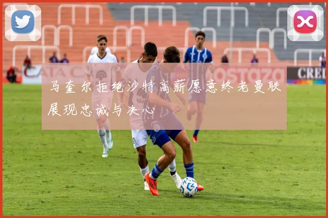 马奎尔拒绝沙特高薪愿意终老曼联展现忠诚与决心