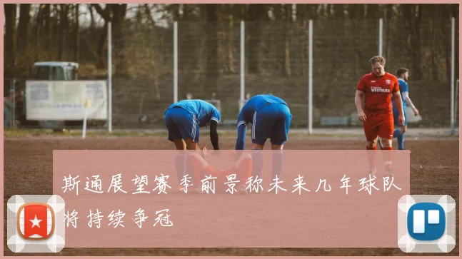 斯通展望赛季前景称未来几年球队将持续争冠