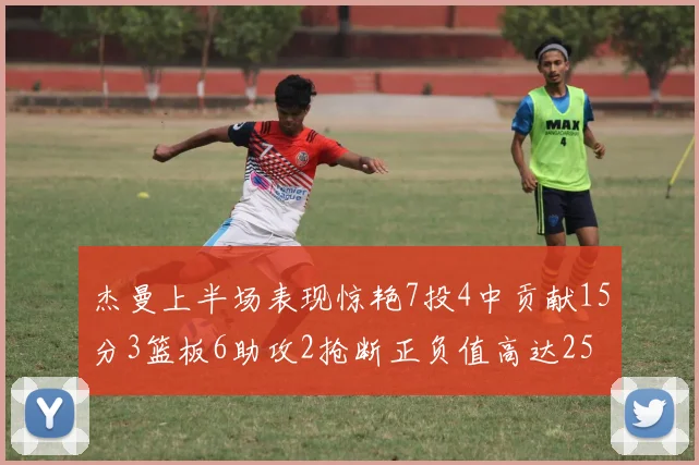 杰曼上半场表现惊艳7投4中贡献15分3篮板6助攻2抢断正负值高达25