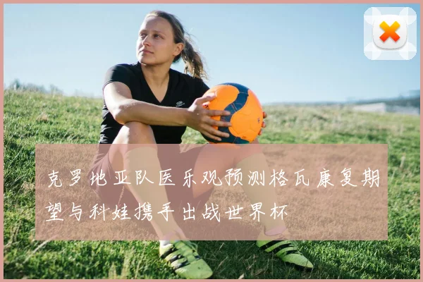 克罗地亚队医乐观预测格瓦康复期望与科娃携手出战世界杯