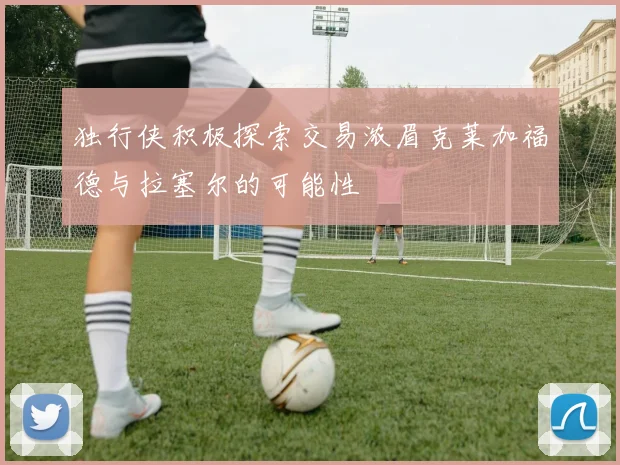 独行侠积极探索交易浓眉克莱加福德与拉塞尔的可能性