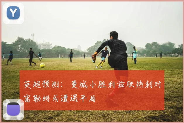 英超预测：曼城小胜利兹联热刺对富勒姆或遭遇平局