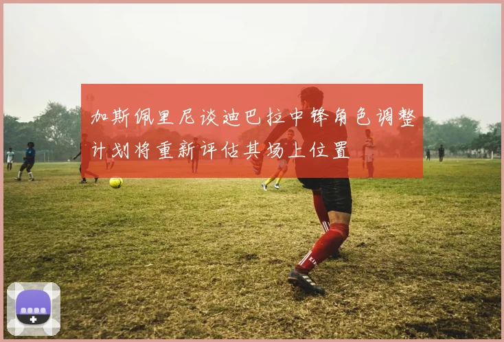 加斯佩里尼谈迪巴拉中锋角色调整计划将重新评估其场上位置