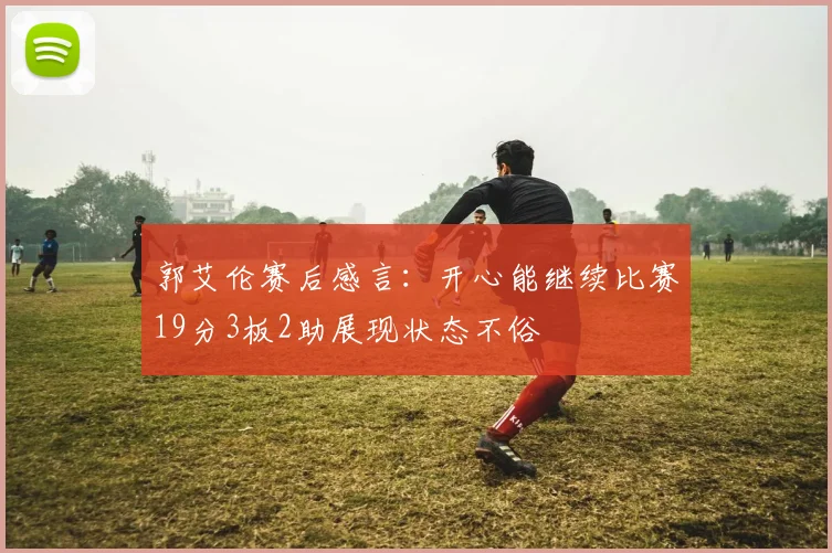 郭艾伦赛后感言：开心能继续比赛19分3板2助展现状态不俗