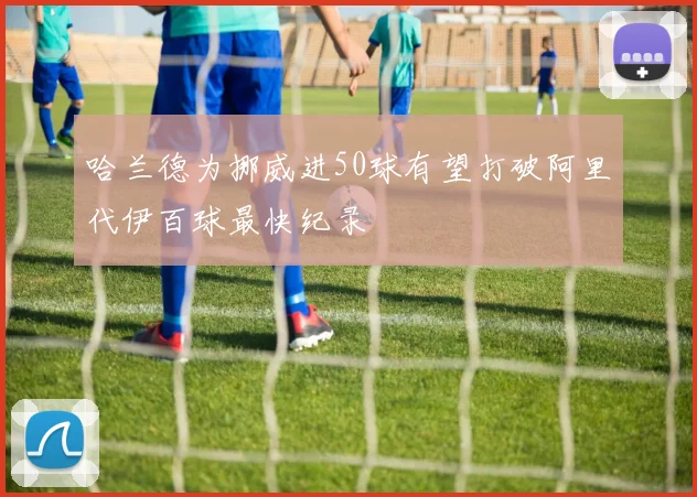 哈兰德为挪威进50球有望打破阿里代伊百球最快纪录