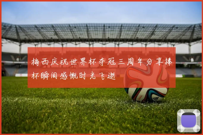 梅西庆祝世界杯夺冠三周年分享捧杯瞬间感慨时光飞逝
