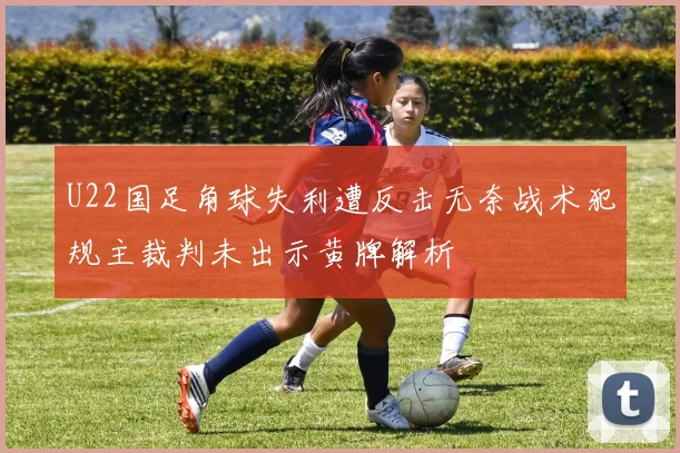 U22国足角球失利遭反击无奈战术犯规主裁判未出示黄牌解析