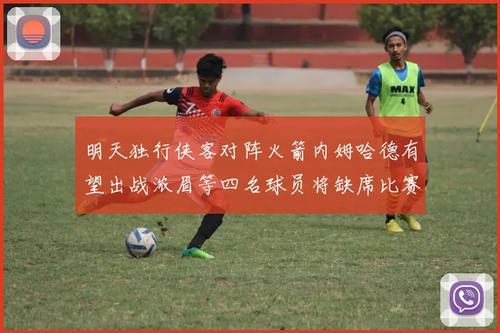 明天独行侠客对阵火箭内姆哈德有望出战浓眉等四名球员将缺席比赛