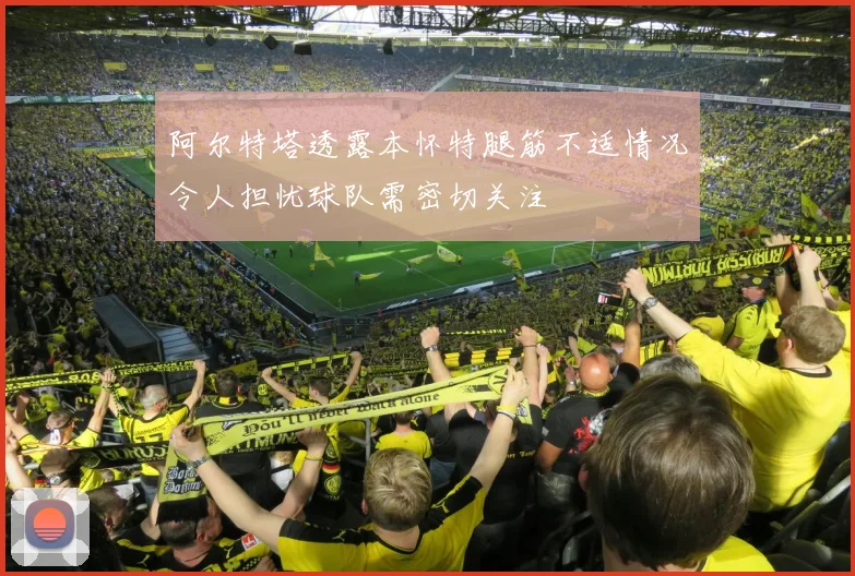 阿尔特塔透露本怀特腿筋不适情况令人担忧球队需密切关注