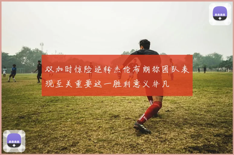 双加时惊险逆转杰伦布朗称团队表现至关重要这一胜利意义非凡