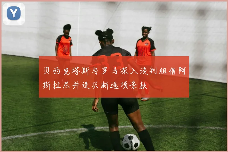 贝西克塔斯与罗马深入谈判租借阿斯拉尼并设买断选项条款