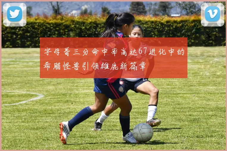 字母哥三分命中率高达67进化中的希腊怪兽引领雄鹿新篇章