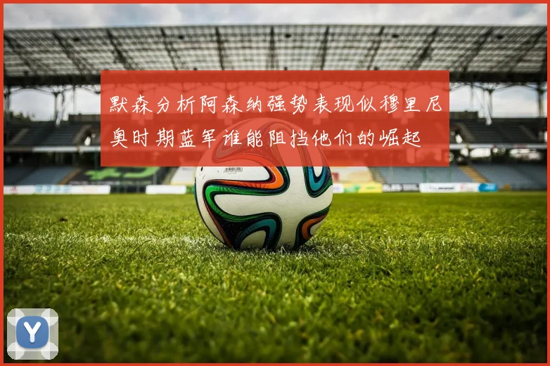 默森分析阿森纳强势表现似穆里尼奥时期蓝军谁能阻挡他们的崛起