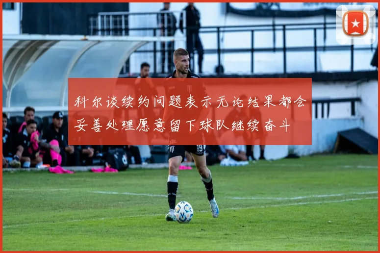 科尔谈续约问题表示无论结果都会妥善处理愿意留下球队继续奋斗
