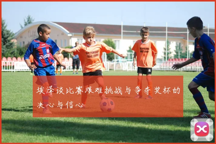 埃泽谈比赛艰难挑战与争夺奖杯的决心与信心