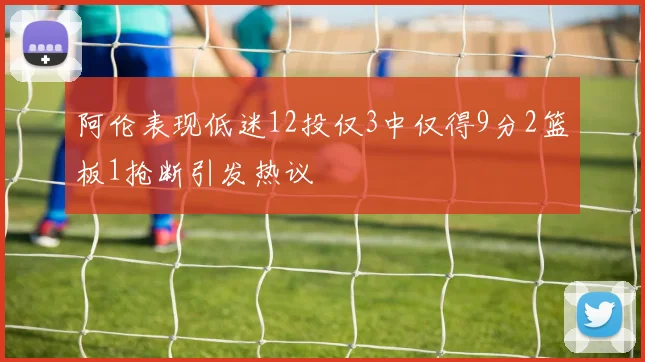 阿伦表现低迷12投仅3中仅得9分2篮板1抢断引发热议