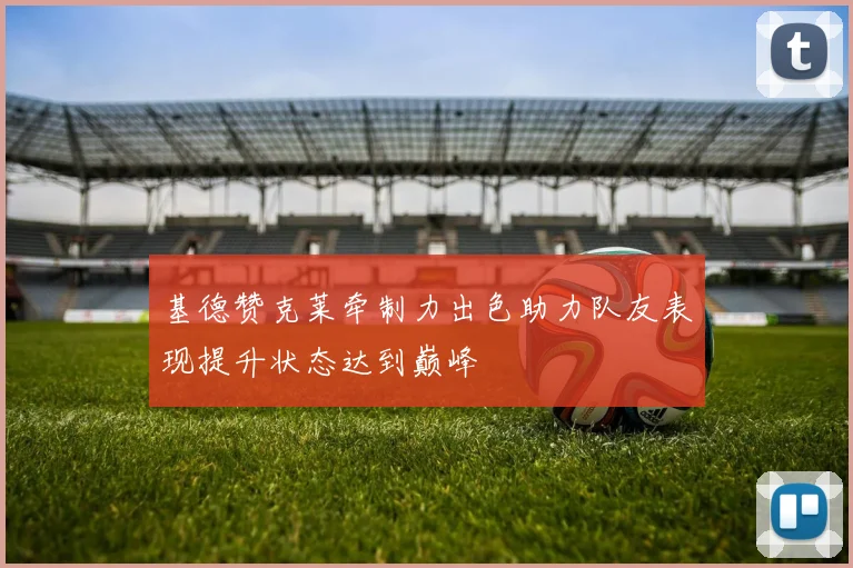 基德赞克莱牵制力出色助力队友表现提升状态达到巅峰