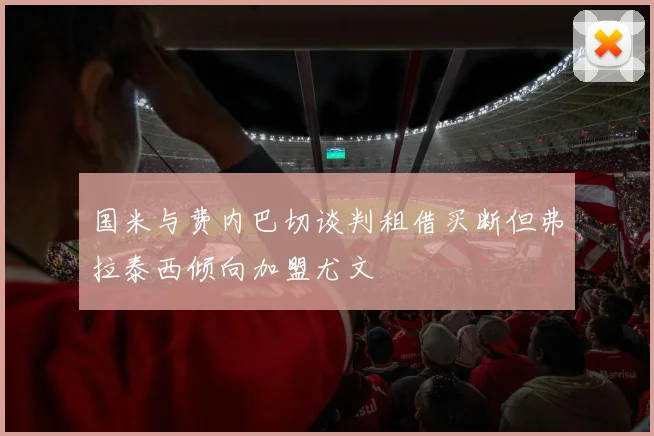国米与费内巴切谈判租借买断但弗拉泰西倾向加盟尤文