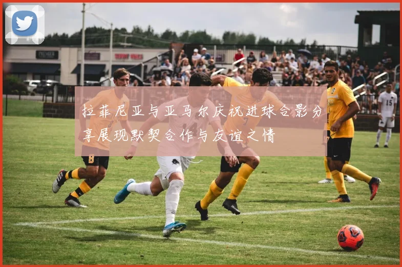 拉菲尼亚与亚马尔庆祝进球合影分享展现默契合作与友谊之情