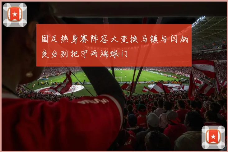 国足热身赛阵容大变换马镇与闫炳良分别把守两端球门