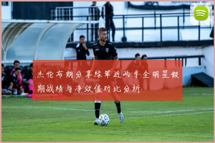 杰伦布朗分享绿军近两季全明星假期战绩与净效值对比分析