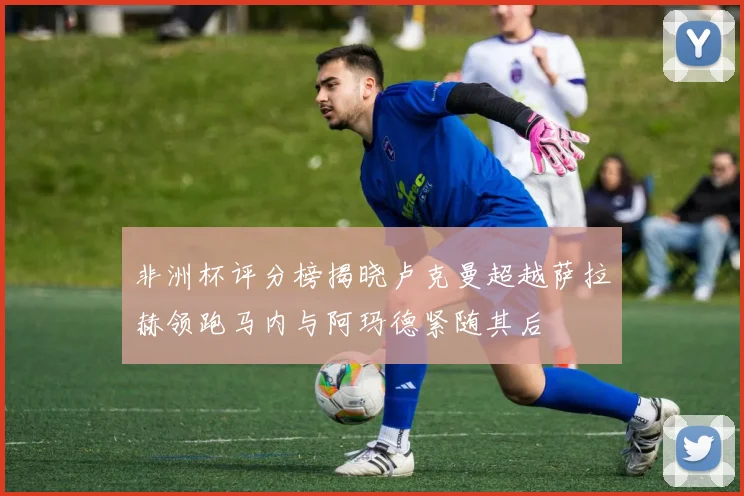 非洲杯评分榜揭晓卢克曼超越萨拉赫领跑马内与阿玛德紧随其后