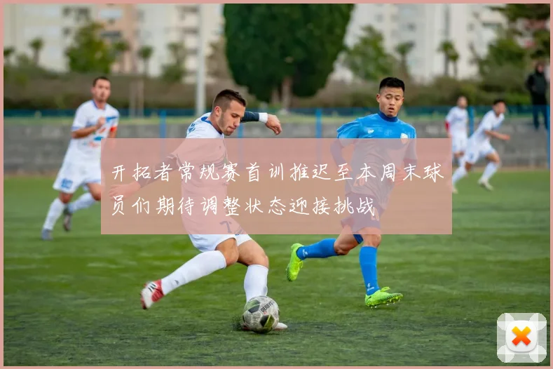 开拓者常规赛首训推迟至本周末球员们期待调整状态迎接挑战