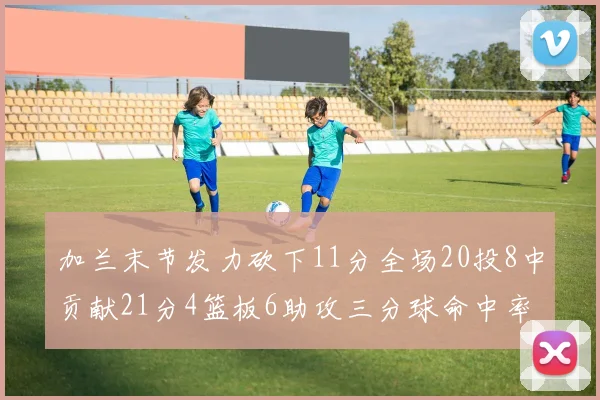 加兰末节发力砍下11分全场20投8中贡献21分4篮板6助攻三分球命中率高达375